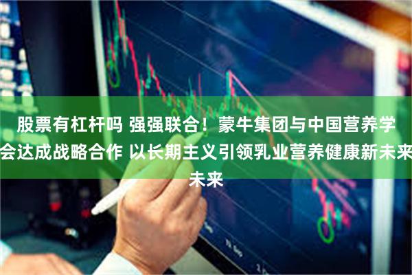 股票有杠杆吗 强强联合!蒙牛集团与中国营养学会达成战略合作 以长期主义引领乳业营养健康新未来