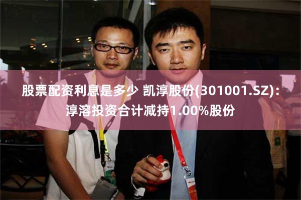 股票配资利息是多少 凯淳股份(301001.SZ):淳溶投资合计减持1.00%股份