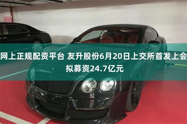 网上正规配资平台 友升股份6月20日上交所首发上会 拟募资24.7亿元