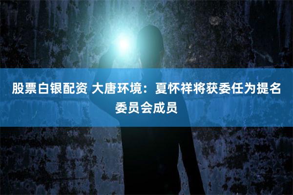 股票白银配资 大唐环境：夏怀祥将获委任为提名委员会成员