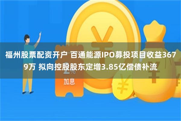 福州股票配资开户 百通能源IPO募投项目收益3679万 拟向控股股东定增3.85亿偿债补流