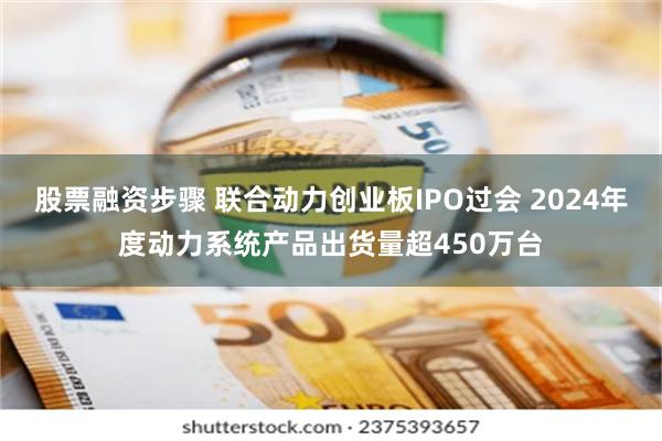 股票融资步骤 联合动力创业板IPO过会 2024年度动力系统产品出货量超450万台