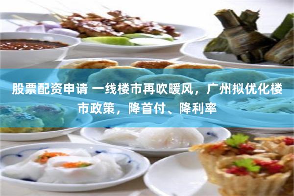 股票配资申请 一线楼市再吹暖风，广州拟优化楼市政策，降首付、降利率