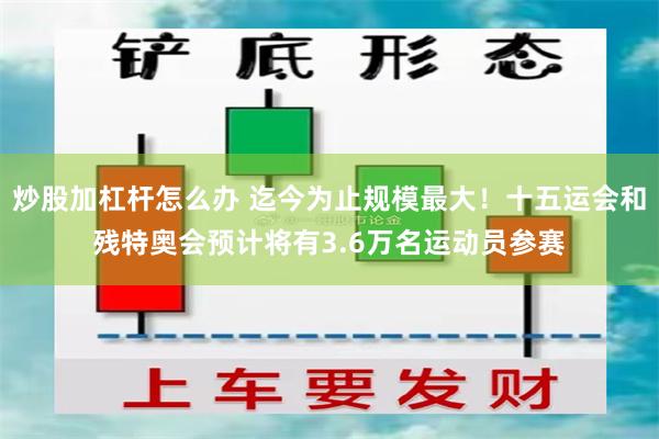 炒股加杠杆怎么办 迄今为止规模最大！十五运会和残特奥会预计将有3.6万名运动员参赛
