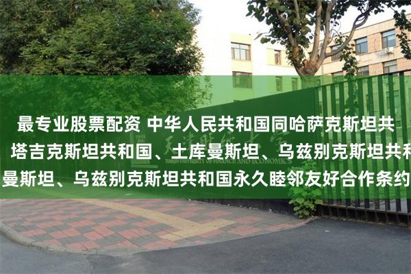 最专业股票配资 中华人民共和国同哈萨克斯坦共和国、吉尔吉斯共和国、塔吉克斯坦共和国、土库曼斯坦、乌兹别克斯坦共和国永久睦邻友好合作条约