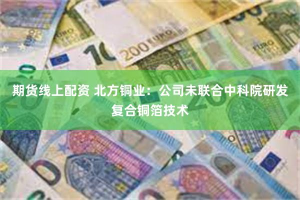 期货线上配资 北方铜业：公司未联合中科院研发复合铜箔技术