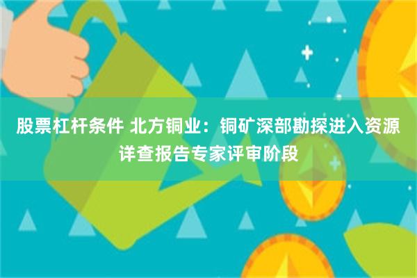股票杠杆条件 北方铜业：铜矿深部勘探进入资源详查报告专家评审阶段