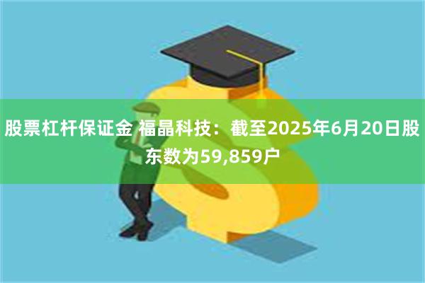 股票杠杆保证金 福晶科技：截至2025年6月20日股东数为59,859户