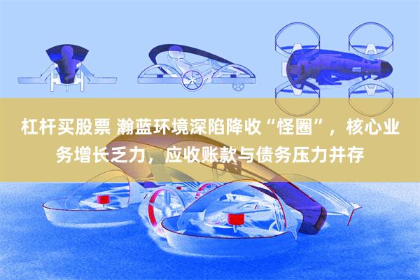 杠杆买股票 瀚蓝环境深陷降收“怪圈”，核心业务增长乏力，应收账款与债务压力并存