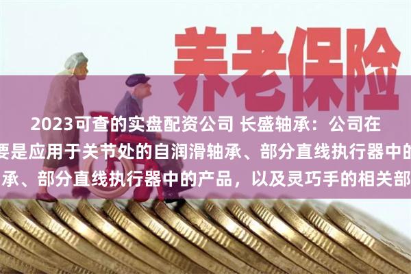 2023可查的实盘配资公司 长盛轴承：公司在机器人领域研究方向主要是应用于关节处的自润滑轴承、部分直线执行器中的产品，以及灵巧手的相关部件
