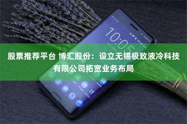 股票推荐平台 博汇股份：设立无锡极致液冷科技有限公司拓宽业务布局