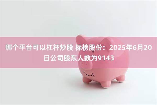 哪个平台可以杠杆炒股 标榜股份：2025年6月20日公司股东人数为9143