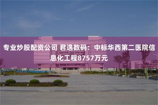 专业炒股配资公司 君逸数码：中标华西第二医院信息化工程8757万元