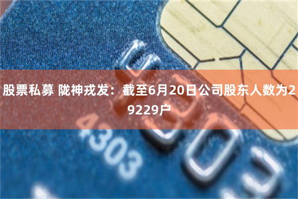 股票私募 陇神戎发：截至6月20日公司股东人数为29229户