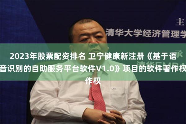 2023年股票配资排名 卫宁健康新注册《基于语音识别的自助服务平台软件V1.0》项目的软件著作权