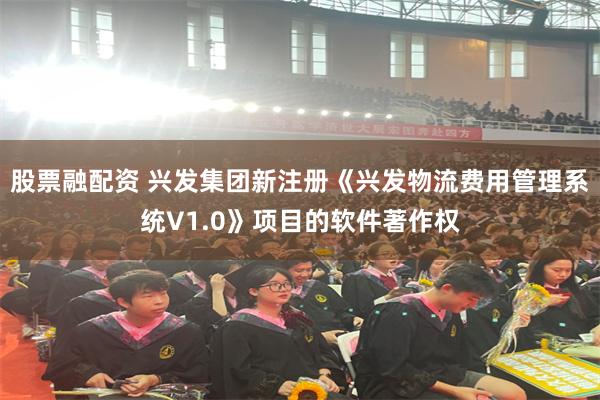 股票融配资 兴发集团新注册《兴发物流费用管理系统V1.0》项目的软件著作权