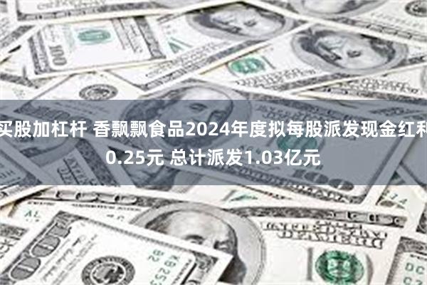 买股加杠杆 香飘飘食品2024年度拟每股派发现金红利0.25元 总计派发1.03亿元