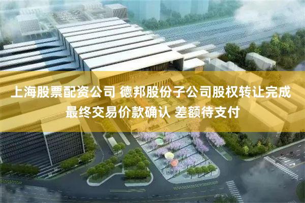 上海股票配资公司 德邦股份子公司股权转让完成 最终交易价款确认 差额待支付