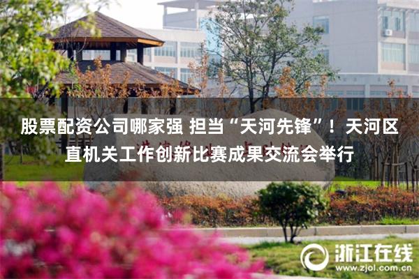股票配资公司哪家强 担当“天河先锋”！天河区直机关工作创新比赛成果交流会举行