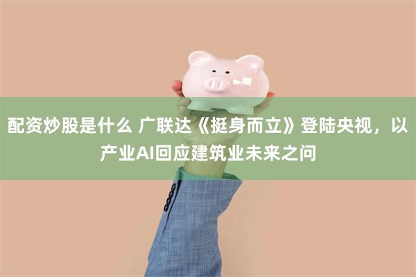 配资炒股是什么 广联达《挺身而立》登陆央视，以产业AI回应建筑业未来之问