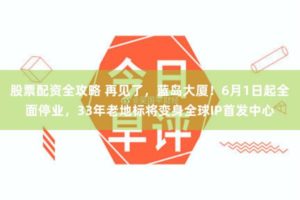 股票配资全攻略 再见了，蓝岛大厦！6月1日起全面停业，33年老地标将变身全球IP首发中心