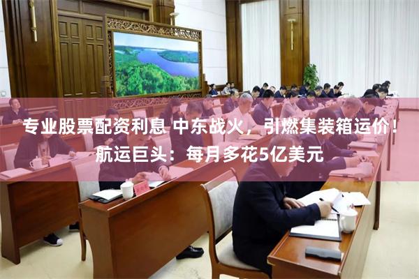 专业股票配资利息 中东战火，引燃集装箱运价！航运巨头：每月多花5亿美元