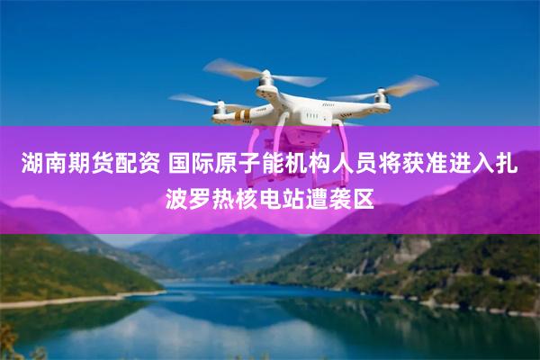 湖南期货配资 国际原子能机构人员将获准进入扎波罗热核电站遭袭区
