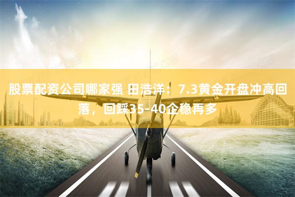 股票配资公司哪家强 田浩洋：7.3黄金开盘冲高回落，回踩35-40企稳再多