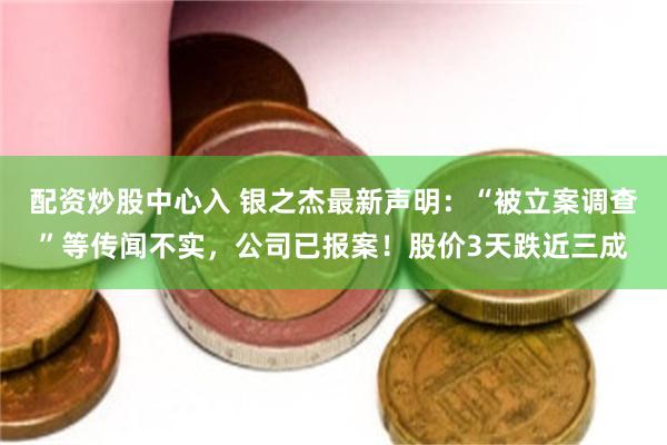 配资炒股中心入 银之杰最新声明：“被立案调查”等传闻不实，公司已报案！股价3天跌近三成