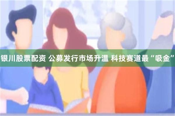 银川股票配资 公募发行市场升温 科技赛道最“吸金”