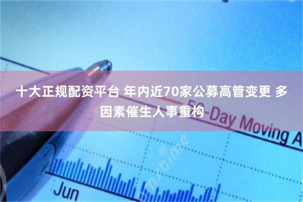 十大正规配资平台 年内近70家公募高管变更 多因素催生人事重构