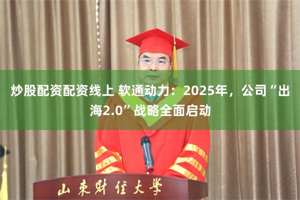 炒股配资配资线上 软通动力：2025年，公司“出海2.0”战略全面启动