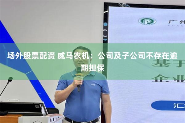 场外股票配资 威马农机：公司及子公司不存在逾期担保