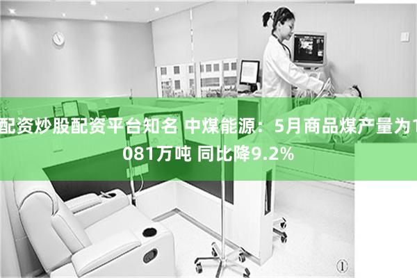 配资炒股配资平台知名 中煤能源：5月商品煤产量为1081万吨 同比降9.2%