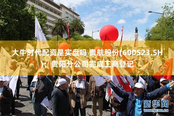 大牛时代配资是实盘吗 贵航股份(600523.SH)：贵阳分公司完成工商登记