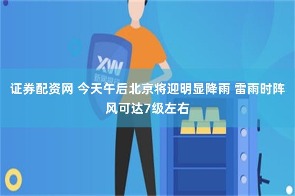证券配资网 今天午后北京将迎明显降雨 雷雨时阵风可达7级左右