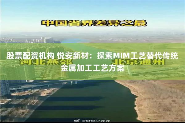 股票配资机构 悦安新材：探索MIM工艺替代传统金属加工工艺方案