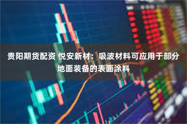 贵阳期货配资 悦安新材：吸波材料可应用于部分地面装备的表面涂料