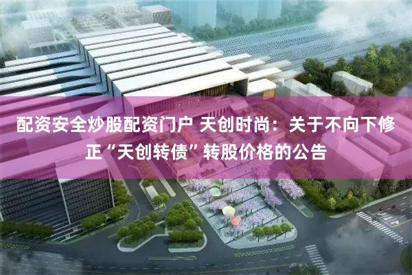 配资安全炒股配资门户 天创时尚：关于不向下修正“天创转债”转股价格的公告