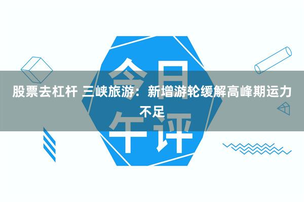 股票去杠杆 三峡旅游：新增游轮缓解高峰期运力不足