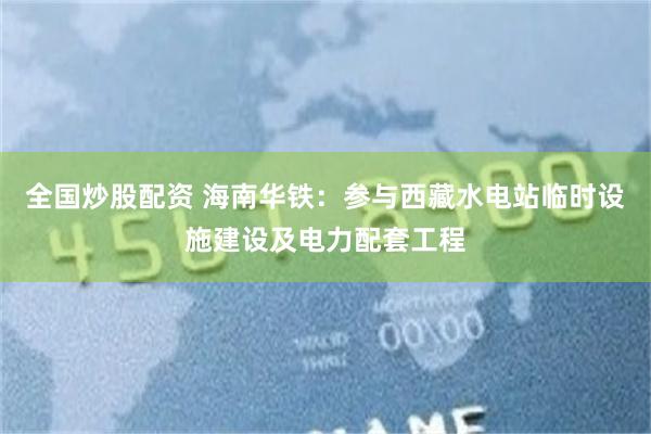 全国炒股配资 海南华铁：参与西藏水电站临时设施建设及电力配套工程