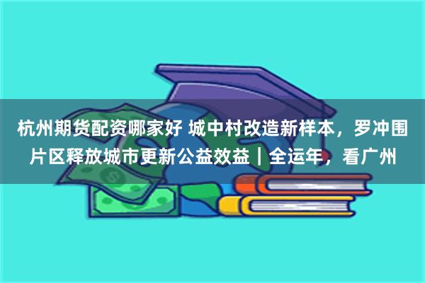 杭州期货配资哪家好 城中村改造新样本，罗冲围片区释放城市更新公益效益｜全运年，看广州