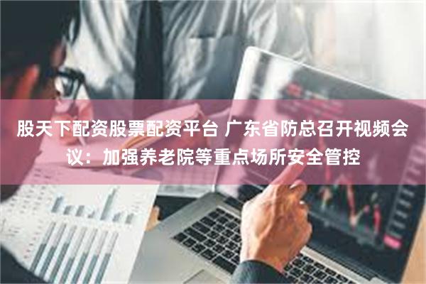 股天下配资股票配资平台 广东省防总召开视频会议：加强养老院等重点场所安全管控