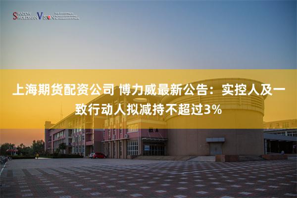 上海期货配资公司 博力威最新公告：实控人及一致行动人拟减持不超过3%