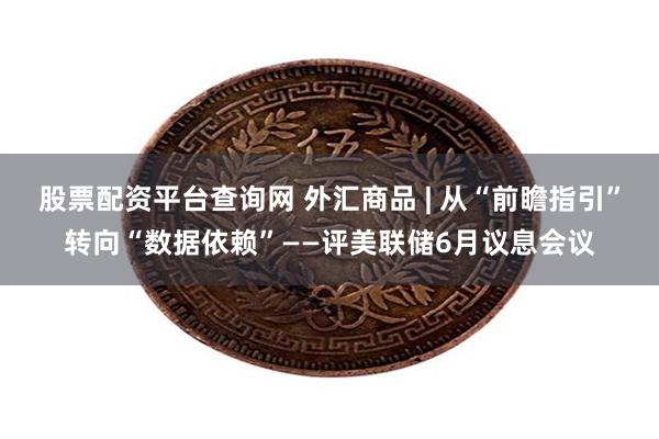 股票配资平台查询网 外汇商品 | 从“前瞻指引”转向“数据依赖”——评美联储6月议息会议