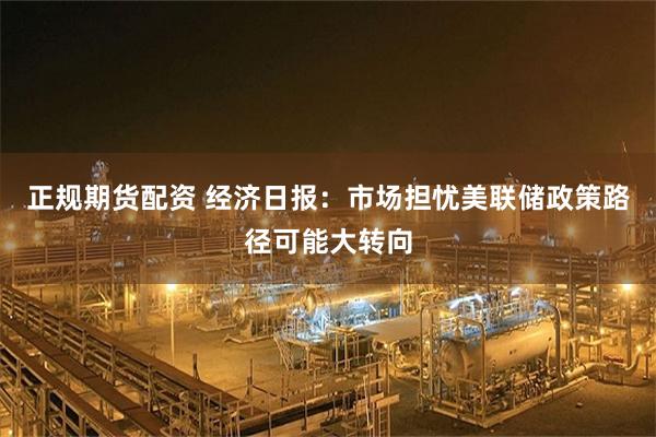 正规期货配资 经济日报：市场担忧美联储政策路径可能大转向