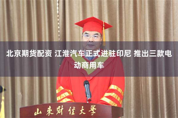 北京期货配资 江淮汽车正式进驻印尼 推出三款电动商用车
