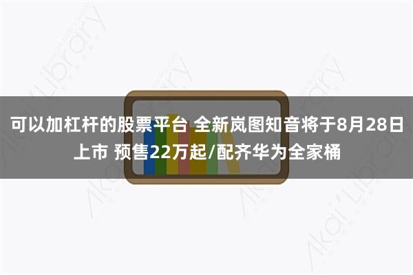 可以加杠杆的股票平台 全新岚图知音将于8月28日上市 预售22万起/配齐华为全家桶