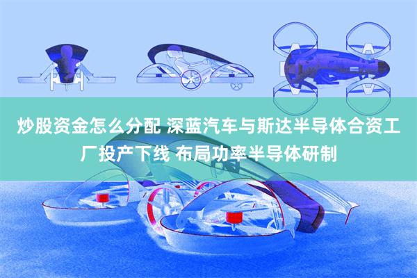 炒股资金怎么分配 深蓝汽车与斯达半导体合资工厂投产下线 布局功率半导体研制