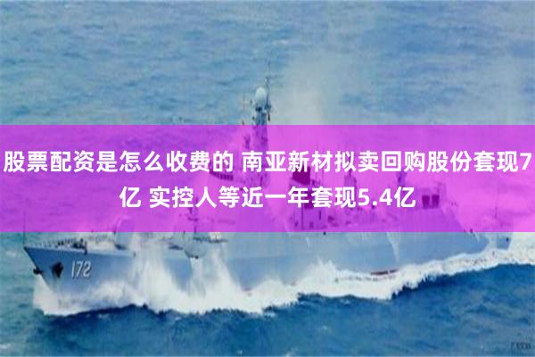 股票配资是怎么收费的 南亚新材拟卖回购股份套现7亿 实控人等近一年套现5.4亿